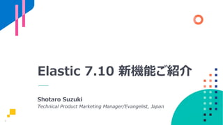 1
Elastic 7.10 新機能ご紹介
Shotaro Suzuki
Technical Product Marketing Manager/Evangelist, Japan
 