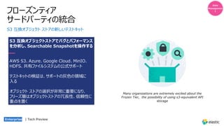 フローズンティア
サードパーティの統合
S3 互換オブジェクト ストアの新しいテストキット
S3 互換オブジェクトストアでバグとパフォーマンス
を分析し、Searchable Snapshotを操作する
AWS S3、Azure、Google Cloud、MinIO、
HDFS、共有ファイルシステムの公式サポート
テストキットの検証は、サポートの灰⾊の領域に
⼊る
オブジェクト ストアの選択が⾮常に重要になり、
フリーズ層はオブジェクトストアの冗⻑性、信頼性に
重点を置く
Data
Managemen
t
Many organizations are extremely excited about the
Frozen Tier, the possibility of using s3-equivalent API
storage
Enterprise | Tech Preview
 