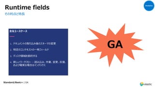 Runtime fields
その利点と特⻑
主なユースケース
1. ドキュメントの取り込み後のスキーマの変更
2. 特定のコンテキストの⼀時フィールド
3. ディスク領域を節約する
4. 新しいワークフロー - 読み込み、作業、変更、反復、
および確実な場合はインデックス
GA
Analytics
Standard/Basic+ | GA
 