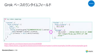 Grok ベースのランタイムフィールド
Analytics
Standard/Basic+ | GA
https://github.com/elastic/elasticsearch/pull/68088
https://www.elastic.co/guide/en/elasticsearch/reference/master/runtime-examples.html#runtime-examples-grok
 