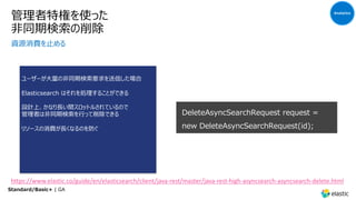 管理者特権を使った
⾮同期検索の削除
資源消費を⽌める
ユーザーが⼤量の⾮同期検索要求を送信した場合
Elasticsearch はそれを処理することができる
設計上、かなり⻑い間スロットルされているので
管理者は⾮同期検索を⾏って削除できる
リソースの消費が⻑くなるのを防ぐ
DeleteAsyncSearchRequest request =
new DeleteAsyncSearchRequest(id);
Analytics
Standard/Basic+ | GA
https://www.elastic.co/guide/en/elasticsearch/client/java-rest/master/java-rest-high-asyncsearch-asyncsearch-delete.html
 