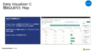 Data Visualizer に
埋め込まれた Map
Analytics
なぜこれが重要なのか
Elastic Stack は地理的な外れ値とパターンを視覚的
に⽰すことでデータを理解するための⽅法提供
機械学習モデルの構築に備えてデータをプロファイルする
場合に重要
Elastic Stack 共有機能の利点
Standard/Basic+ | GA
 