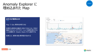 Anomaly Explorer に
埋め込まれた Map
Analytics
なぜこれが重要なのか
Map で Geo 異常を参照できる
地理的な異常を⾃動的に表⽰できることは、完全に
機能するマッピングアプリケーションで結果を表⽰する
ことは困難だが、Elastic Stack 内では動作する
結果には、実際の値と標準値が含まれる
Platinum | GA
 