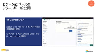 ロケーションベースの
アラートが⼀般公開
Workflow &
Actions
なぜこれが重要なのか
追跡コンテインメントアラートは、実⾏可能な
位置認識を提供
「ジオフェンシング」は、Elastic Stack での
Out of the box 機能に
Gold | GA
 