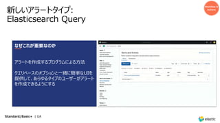 新しいアラートタイプ:
Elasticsearch Query
Workflow &
Actions
なぜこれが重要なのか
アラートを作成するプログラムによる⽅法
クエリベースのオプションと⼀緒に簡単なUIを
提供して、あらゆるタイプのユーザーがアラート
を作成できるようにする
Standard/Basic+ | GA
 