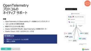 OpenTelemetry
プロトコルの
ネイティブ サポート
Making it
easier to get
started
詳細
● OpenTelemetry は Observability データ収集のライジングスタンダード
● GA により多くの可視性を取得
● 顧客やアナリストからの⾼い関⼼
● Elastic は2020年7⽉以来、OpenTelemetry の初期のサポーター
● Elastic Cloud / ECE に近⽇中にリリース予定
Experimental in 7.12
何が重要なのか
● 既存のインストルメンテーションを活⽤
● 事実上の標準
Standard OpenTelemetry
component
GA
OSS Experimental
 