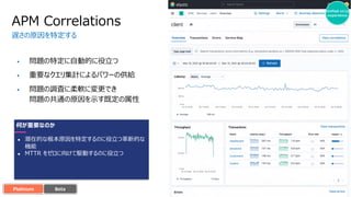 Unified o11y
experience
• 問題の特定に⾃動的に役⽴つ
• 重要なクエリ集計によるパワーの供給
• 問題の調査に柔軟に変更でき
問題の共通の原因を⽰す既定の属性
APM Correlations
遅さの原因を特定する
????
何が重要なのか
● 潜在的な根本原因を特定するのに役⽴つ⾰新的な
機能
● MTTR をゼロに向けて駆動するのに役⽴つ
Platinum Alpha
Tech Preview
Experimental
Beta
 