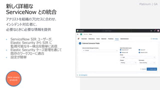 新しく詳細な
ServiceNow との統合
• ServiceNow SIR ユーザーが、
Elastic Security から SIR に
監視可能なキー検出を簡単に送信
• Elastic Security ケース管理を通じて
既存のワークフローに適合
• 設定が簡単
Platinum | GA
アナリストを組織のプロセスに合わせ、
インシデント対応者に、
必要なときに必要な情報を提供
Arm every
analyst
 