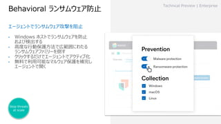Behavioral ランサムウェア防⽌
Technical Preview | Enterprise
エージェントでランサムウェア攻撃を阻⽌
Stop threats
at scale
• Windows ホストでランサムウェアを防⽌
および検出する
• ⾼度な⾏動保護⽅法で広範囲にわたる
ランサムウェアファミリーを倒す
• クリックするだけでエージェントでアクティブ化
• 無料で利⽤可能なマルウェア保護を補完し
エージェントで開く
 
