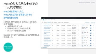 macOS システム全体での
⼀元的な検出
MITRE ATT&CK ® のカバレッジを拡⼤
以下を含む:
• 永続性のテクニック
• 不審なシステムファイルの変更
• パスワードと秘密の盗難
Elastic セキュリティ研究エンジニアが開発した
検出ルール
Standard/Basic | GA
macOSを標的にしたり、
macOSを活⽤する攻撃に対する
即時保護を実現
Stop threats
at scale
 