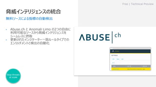 脅威インテリジェンスの統合
• Abuse.ch と Anomali Limo の2つの⾃由に
利⽤可能なソースから脅威インテリジェンスを
シームレスに摂取
• 更新されたインジケーター⼀致ルールタイプでの
エンリッチメントと検出の⾃動化
Free | Technical Preview
無料ソースによる指標の⾃動検出
Stop threats
at scale
 