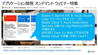 アプリケーション開発 オンデマンド ウェビナー特集
https://www.microsoft.com/ja-jp/events/top/apps-innovation-webinars.aspx
• Elastic の Search API を Visual Studio
Code でコーディングする (1) - (3)
• Elastic Cloud で Azure Kubernetes
Serviecs の様々な Log/Metrics/APM を
可視化する
• ASP.NET Core 3.x Web アプリのログを
Elastic Cloud で収集・分析してみよう︕
 