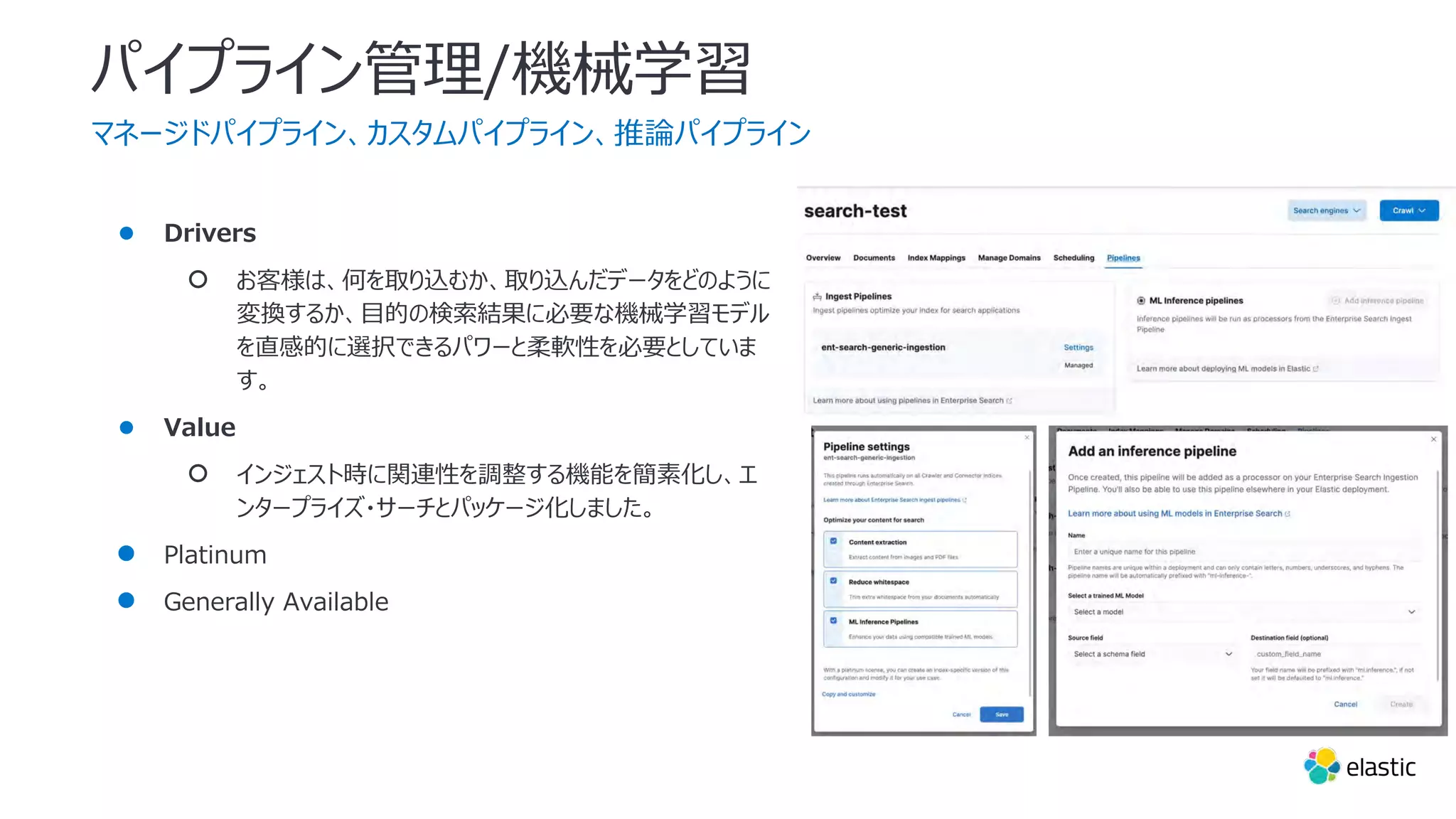 パイプライン管理/機械学習
マネージドパイプライン、カスタムパイプライン、推論パイプライン
● Drivers
○ お客様は、何を取り込むか、取り込んだデータをどのように
変換するか、⽬的の検索結果に必要な機械学習モデル
を直感的に選択できるパワーと柔軟性を必要としていま
す。
● Value
○ インジェスト時に関連性を調整する機能を簡素化し、エ
ンタープライズ・サーチとパッケージ化しました。
● Platinum
● Generally Available
 