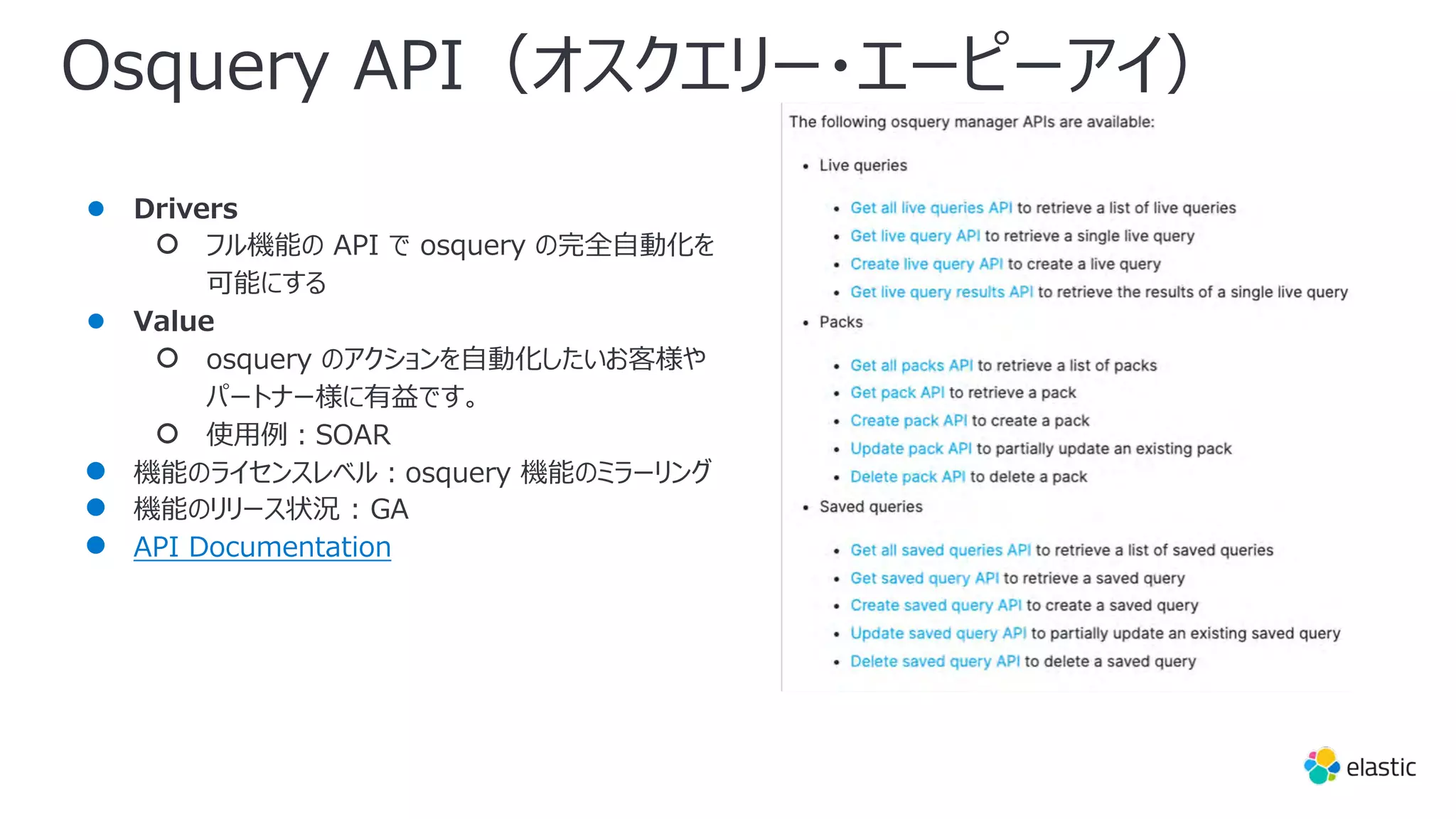 Osquery API（オスクエリー・エーピーアイ）
● Drivers
○ フル機能の API で osquery の完全⾃動化を
可能にする
● Value
○ osquery のアクションを⾃動化したいお客様や
パートナー様に有益です。
○ 使⽤例︓SOAR
● 機能のライセンスレベル︓osquery 機能のミラーリング
● 機能のリリース状況 : GA
● API Documentation
 