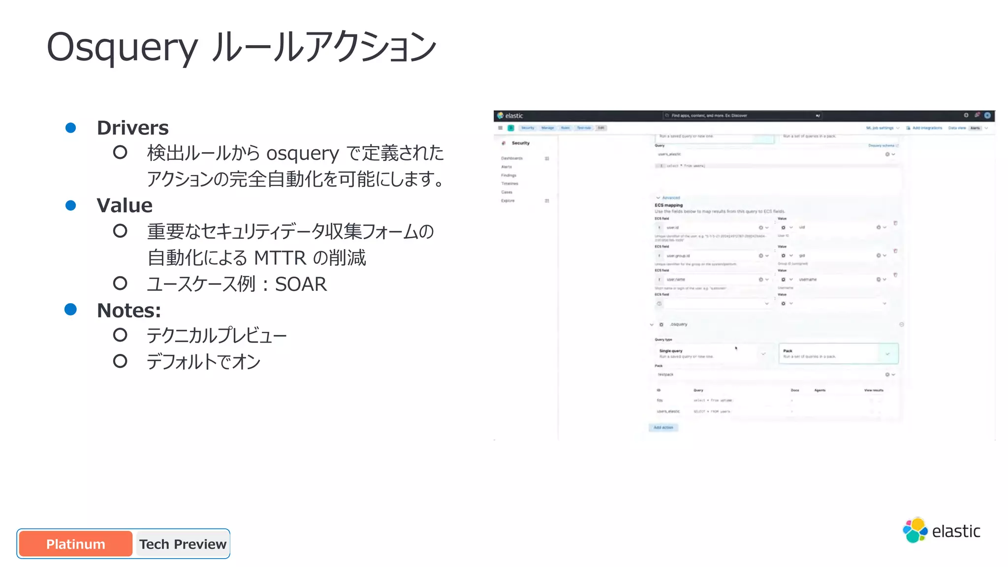 Osquery ルールアクション
● Drivers
○ 検出ルールから osquery で定義された
アクションの完全⾃動化を可能にします。
● Value
○ 重要なセキュリティデータ収集フォームの
⾃動化による MTTR の削減
○ ユースケース例︓SOAR
● Notes:
○ テクニカルプレビュー
○ デフォルトでオン
Tech Preview
OSS
Platinum
 