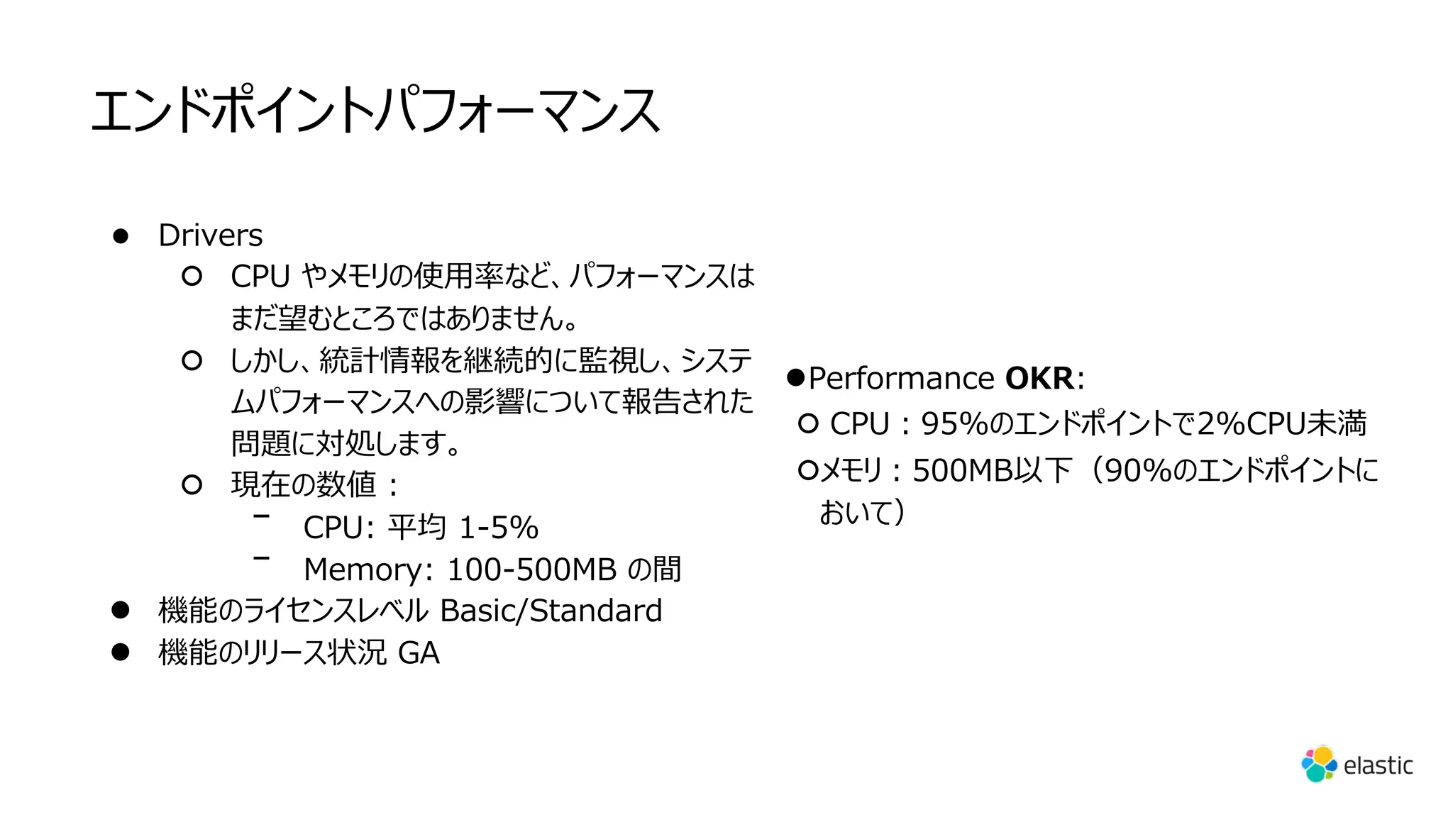 エンドポイントパフォーマンス
● Drivers
○ CPU やメモリの使⽤率など、パフォーマンスは
まだ望むところではありません。
○ しかし、統計情報を継続的に監視し、システ
ムパフォーマンスへの影響について報告された
問題に対処します。
○ 現在の数値 :
ᐨ CPU: 平均 1-5%
ᐨ Memory: 100-500MB の間
● 機能のライセンスレベル Basic/Standard
● 機能のリリース状況 GA
●Performance OKR:
○ CPU︓95%のエンドポイントで2%CPU未満
○メモリ︓500MB以下（90%のエンドポイントに
おいて）
 