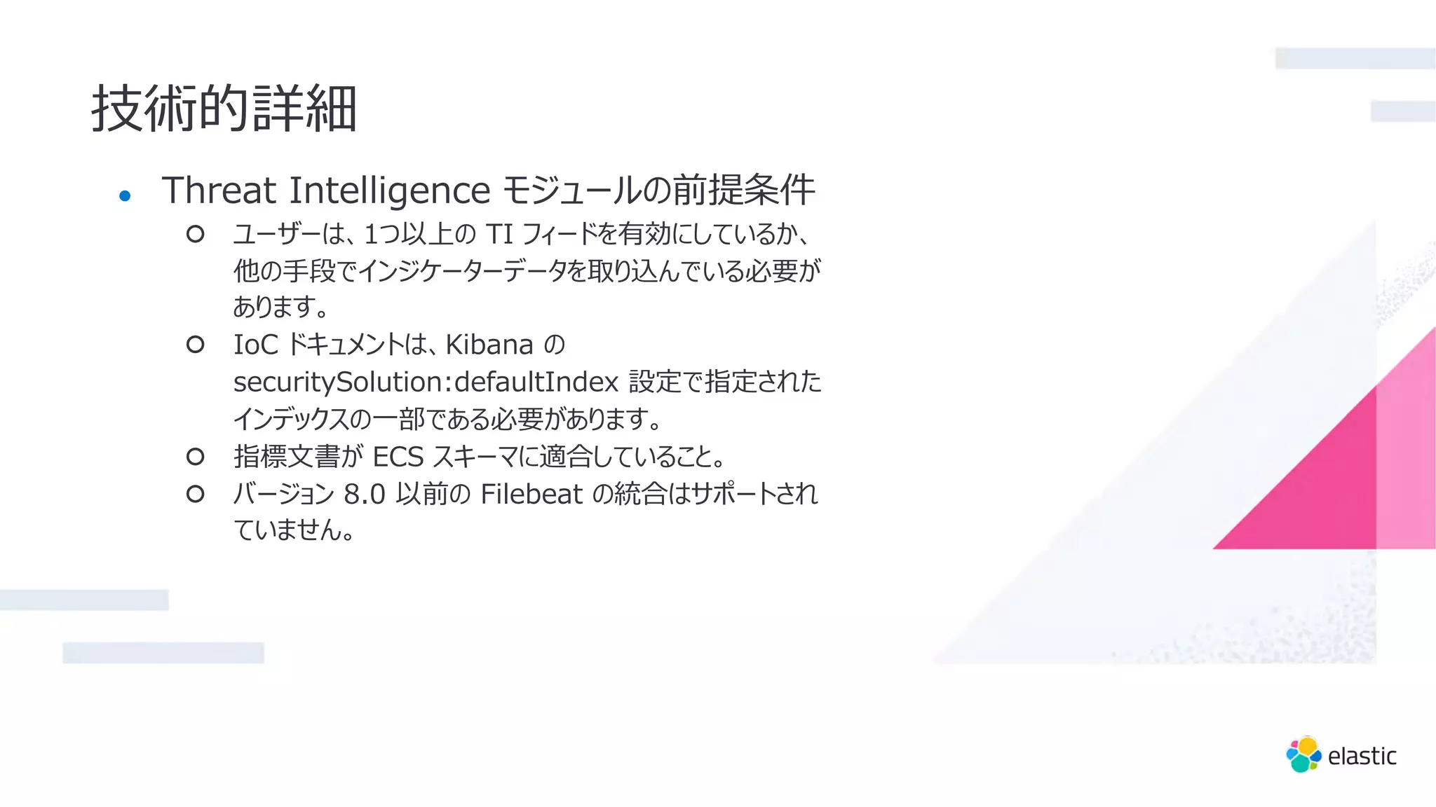 技術的詳細
● Threat Intelligence モジュールの前提条件
○ ユーザーは、1つ以上の TI フィードを有効にしているか、
他の⼿段でインジケーターデータを取り込んでいる必要が
あります。
○ IoC ドキュメントは、Kibana の
securitySolution:defaultIndex 設定で指定された
インデックスの⼀部である必要があります。
○ 指標⽂書が ECS スキーマに適合していること。
○ バージョン 8.0 以前の Filebeat の統合はサポートされ
ていません。
 