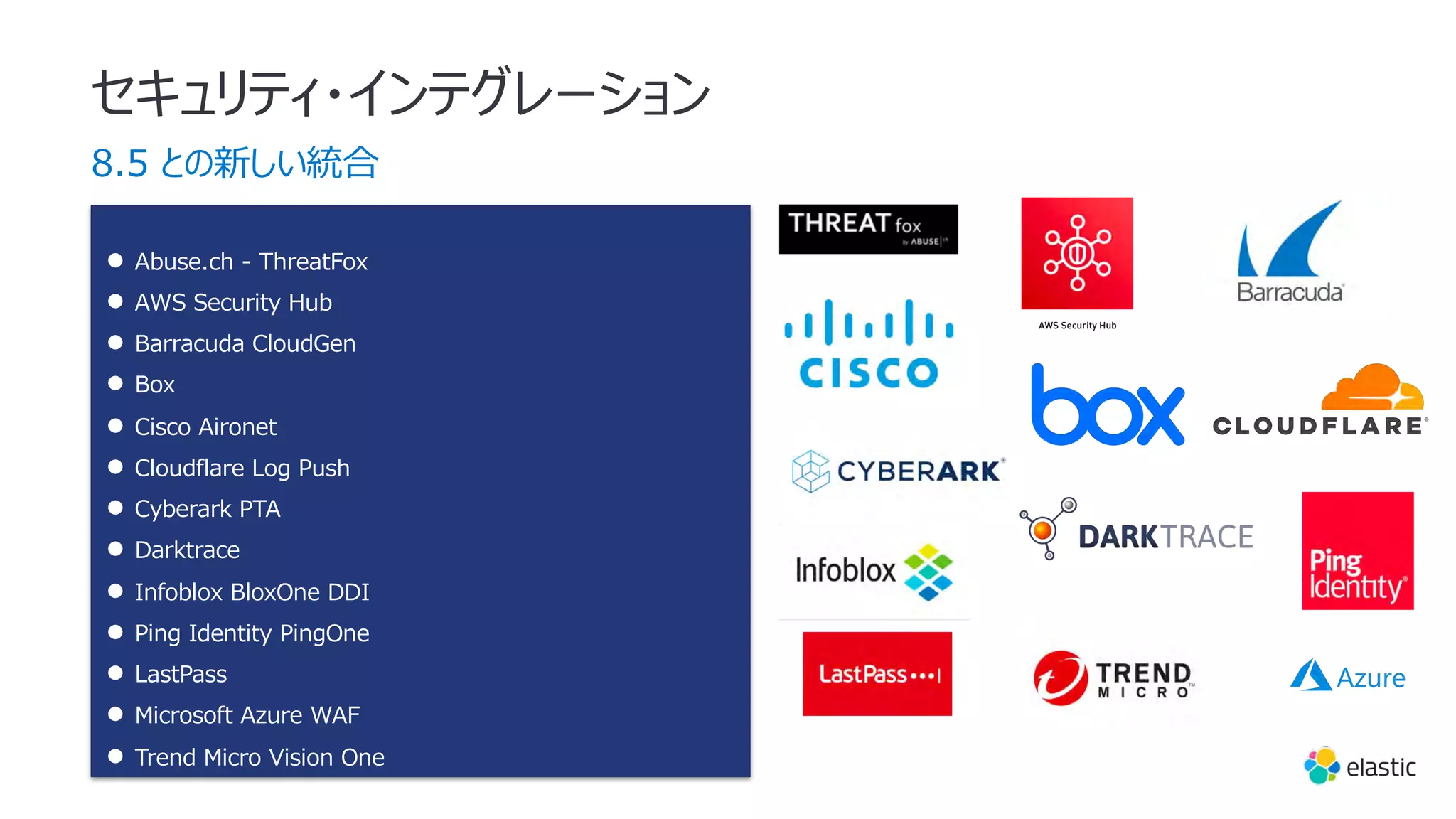 セキュリティ・インテグレーション
8.5 との新しい統合
● Abuse.ch - ThreatFox
● AWS Security Hub
● Barracuda CloudGen
● Box
● Cisco Aironet
● Cloudflare Log Push
● Cyberark PTA
● Darktrace
● Infoblox BloxOne DDI
● Ping Identity PingOne
● LastPass
● Microsoft Azure WAF
● Trend Micro Vision One
 
