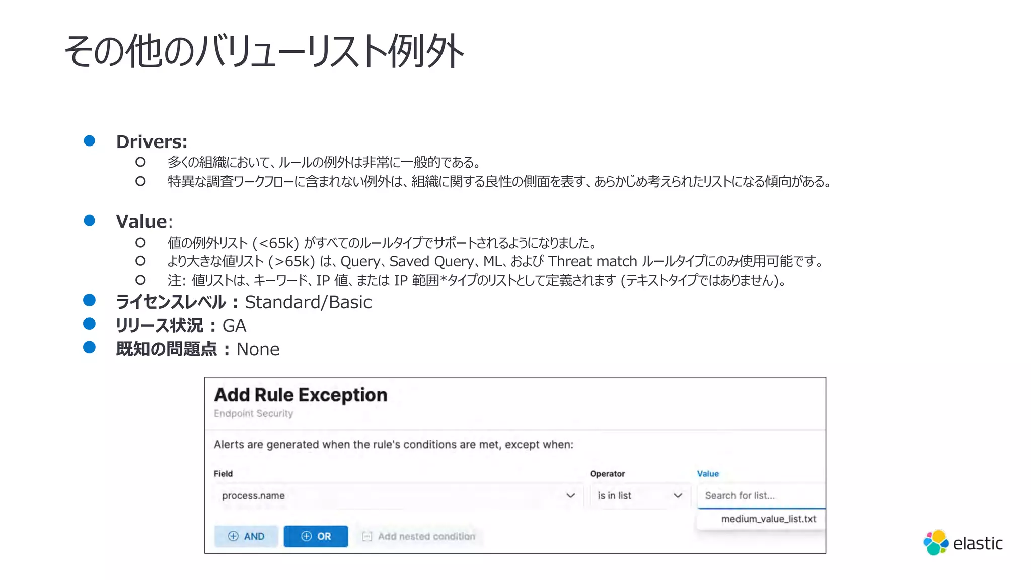 その他のバリューリスト例外
● Drivers:
○ 多くの組織において、ルールの例外は⾮常に⼀般的である。
○ 特異な調査ワークフローに含まれない例外は、組織に関する良性の側⾯を表す、あらかじめ考えられたリストになる傾向がある。
● Value:
○ 値の例外リスト (<65k) がすべてのルールタイプでサポートされるようになりました。
○ より⼤きな値リスト (>65k) は、Query、Saved Query、ML、および Threat match ルールタイプにのみ使⽤可能です。
○ 注: 値リストは、キーワード、IP 値、または IP 範囲*タイプのリストとして定義されます (テキストタイプではありません)。
● ライセンスレベル : Standard/Basic
● リリース状況 : GA
● 既知の問題点 : None
 