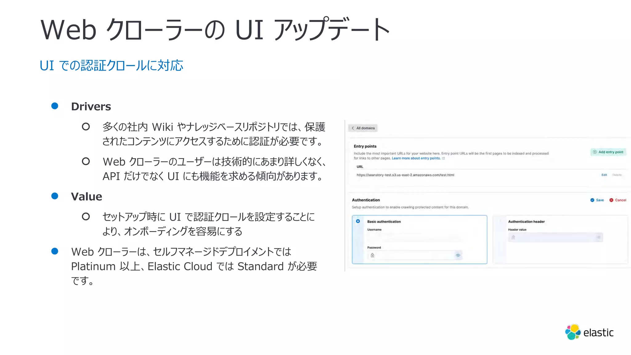 Web クローラーの UI アップデート
UI での認証クロールに対応
● Drivers
○ 多くの社内 Wiki やナレッジベースリポジトリでは、保護
されたコンテンツにアクセスするために認証が必要です。
○ Web クローラーのユーザーは技術的にあまり詳しくなく、
API だけでなく UI にも機能を求める傾向があります。
● Value
○ セットアップ時に UI で認証クロールを設定することに
より、オンボーディングを容易にする
● Web クローラーは、セルフマネージドデプロイメントでは
Platinum 以上、Elastic Cloud では Standard が必要
です。
 
