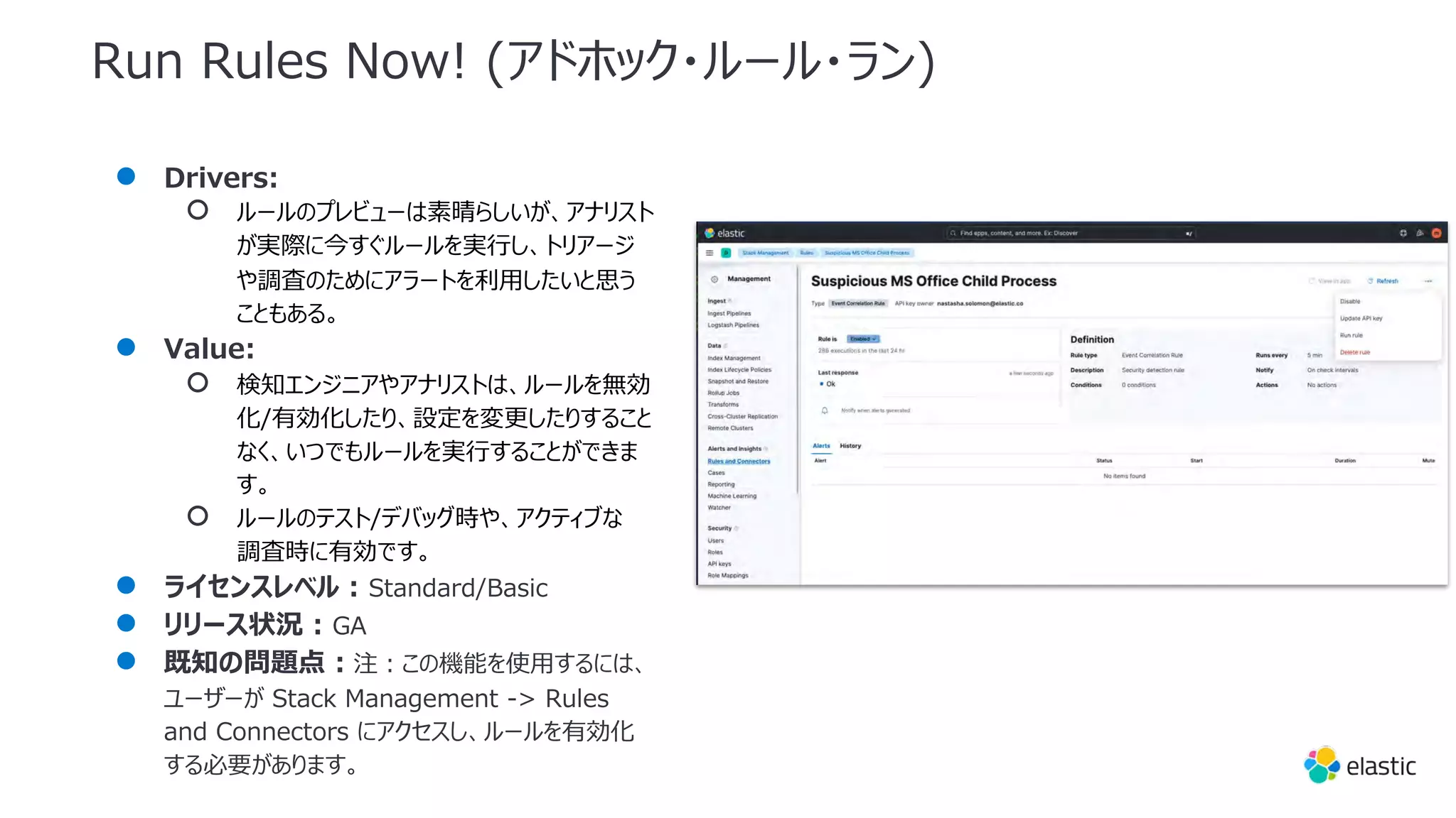 Run Rules Now! (アドホック・ルール・ラン)
● Drivers:
○ ルールのプレビューは素晴らしいが、アナリスト
が実際に今すぐルールを実⾏し、トリアージ
や調査のためにアラートを利⽤したいと思う
こともある。
● Value:
○ 検知エンジニアやアナリストは、ルールを無効
化/有効化したり、設定を変更したりすること
なく、いつでもルールを実⾏することができま
す。
○ ルールのテスト/デバッグ時や、アクティブな
調査時に有効です。
● ライセンスレベル : Standard/Basic
● リリース状況 : GA
● 既知の問題点 : 注︓この機能を使⽤するには、
ユーザーが Stack Management -> Rules
and Connectors にアクセスし、ルールを有効化
する必要があります。
 