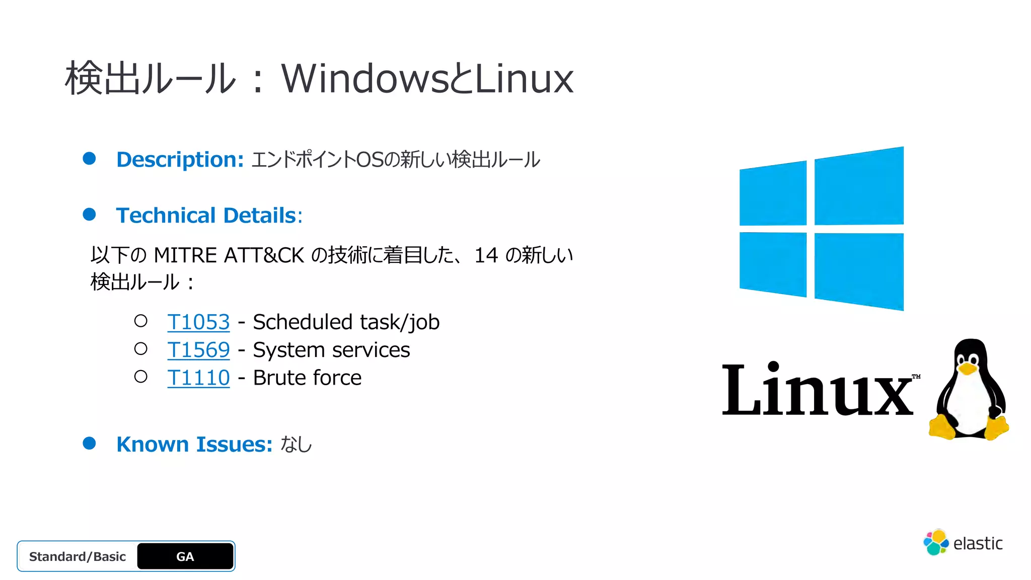 検出ルール : WindowsとLinux
● Description: エンドポイントOSの新しい検出ルール
● Technical Details:
以下の MITRE ATT&CK の技術に着⽬した、 14 の新しい
検出ルール :
○ T1053 - Scheduled task/job
○ T1569 - System services
○ T1110 - Brute force
● Known Issues: なし
GA
OSS
Platinum
Enterprise
Gold
Standard/Basic
 