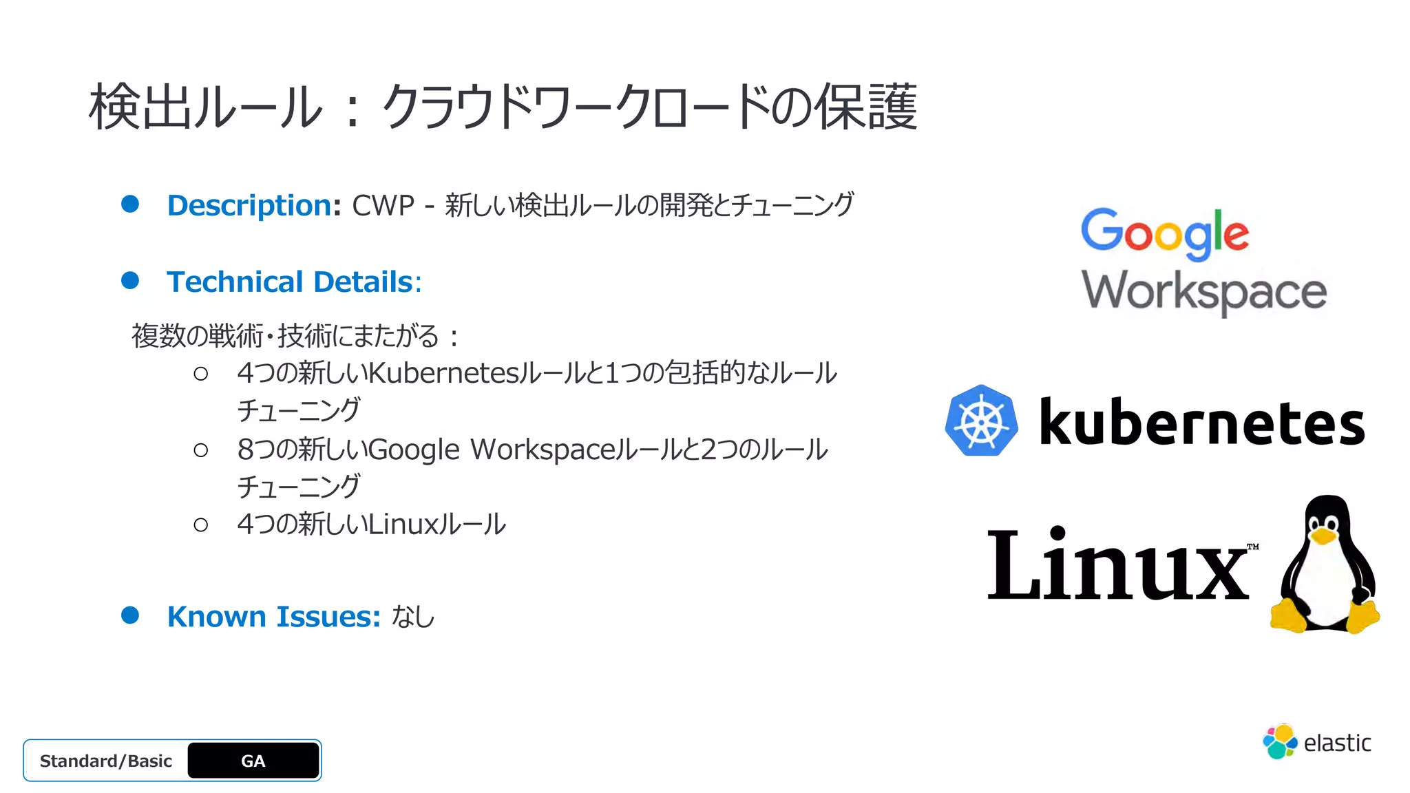 検出ルール : クラウドワークロードの保護
● Description: CWP - 新しい検出ルールの開発とチューニング
● Technical Details:
複数の戦術・技術にまたがる :
○ 4つの新しいKubernetesルールと1つの包括的なルール
チューニング
○ 8つの新しいGoogle Workspaceルールと2つのルール
チューニング
○ 4つの新しいLinuxルール
● Known Issues: なし
GA
OSS
Platinum
Enterprise
Gold
Standard/Basic
 