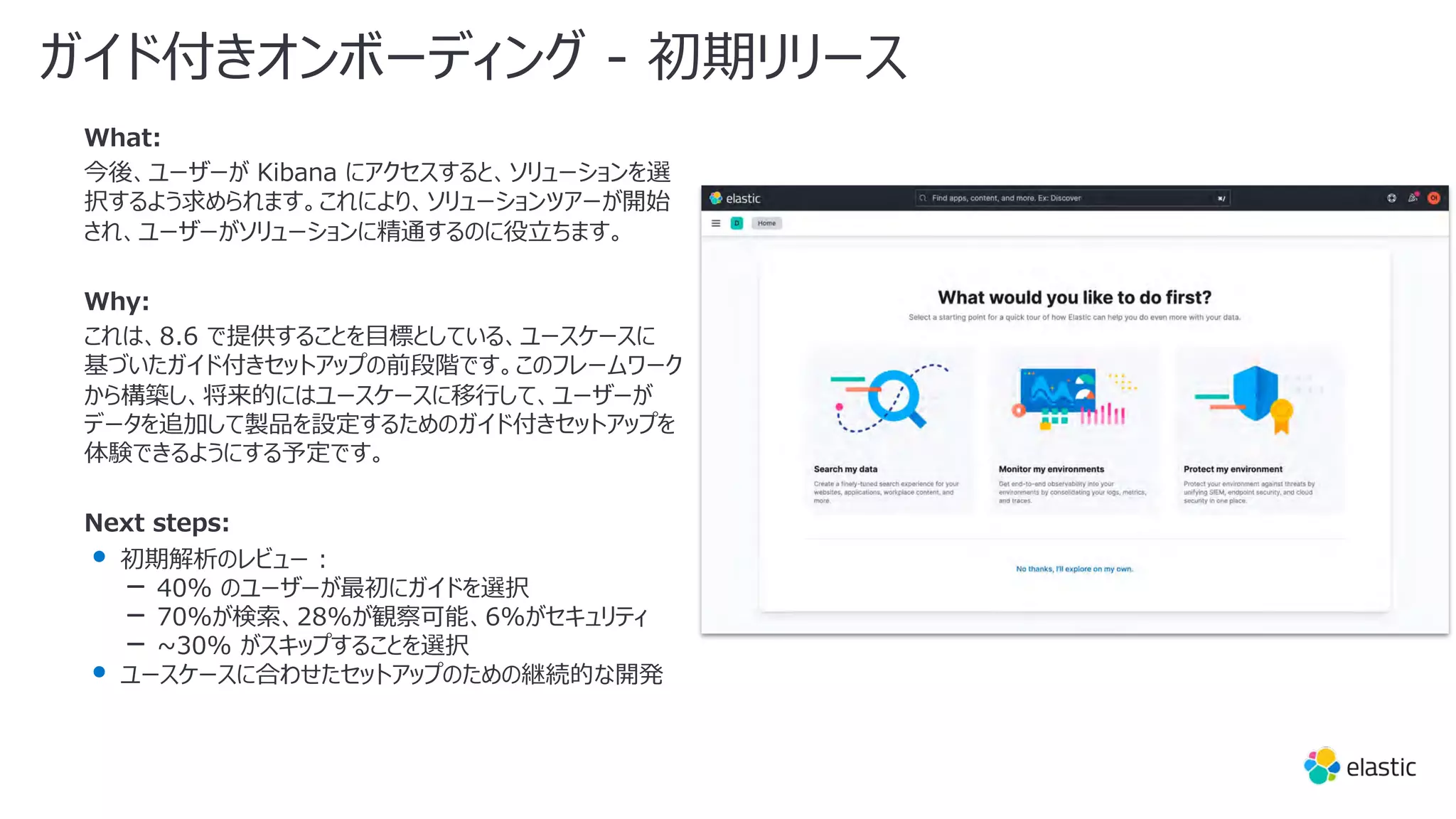 What:
今後、ユーザーが Kibana にアクセスすると、ソリューションを選
択するよう求められます。これにより、ソリューションツアーが開始
され、ユーザーがソリューションに精通するのに役⽴ちます。
Why:
これは、8.6 で提供することを⽬標としている、ユースケースに
基づいたガイド付きセットアップの前段階です。このフレームワーク
から構築し、将来的にはユースケースに移⾏して、ユーザーが
データを追加して製品を設定するためのガイド付きセットアップを
体験できるようにする予定です。
Next steps:
• 初期解析のレビュー :
‒ 40% のユーザーが最初にガイドを選択
‒ 70%が検索、28%が観察可能、6%がセキュリティ
‒ ~30% がスキップすることを選択
• ユースケースに合わせたセットアップのための継続的な開発
ガイド付きオンボーディング - 初期リリース
 