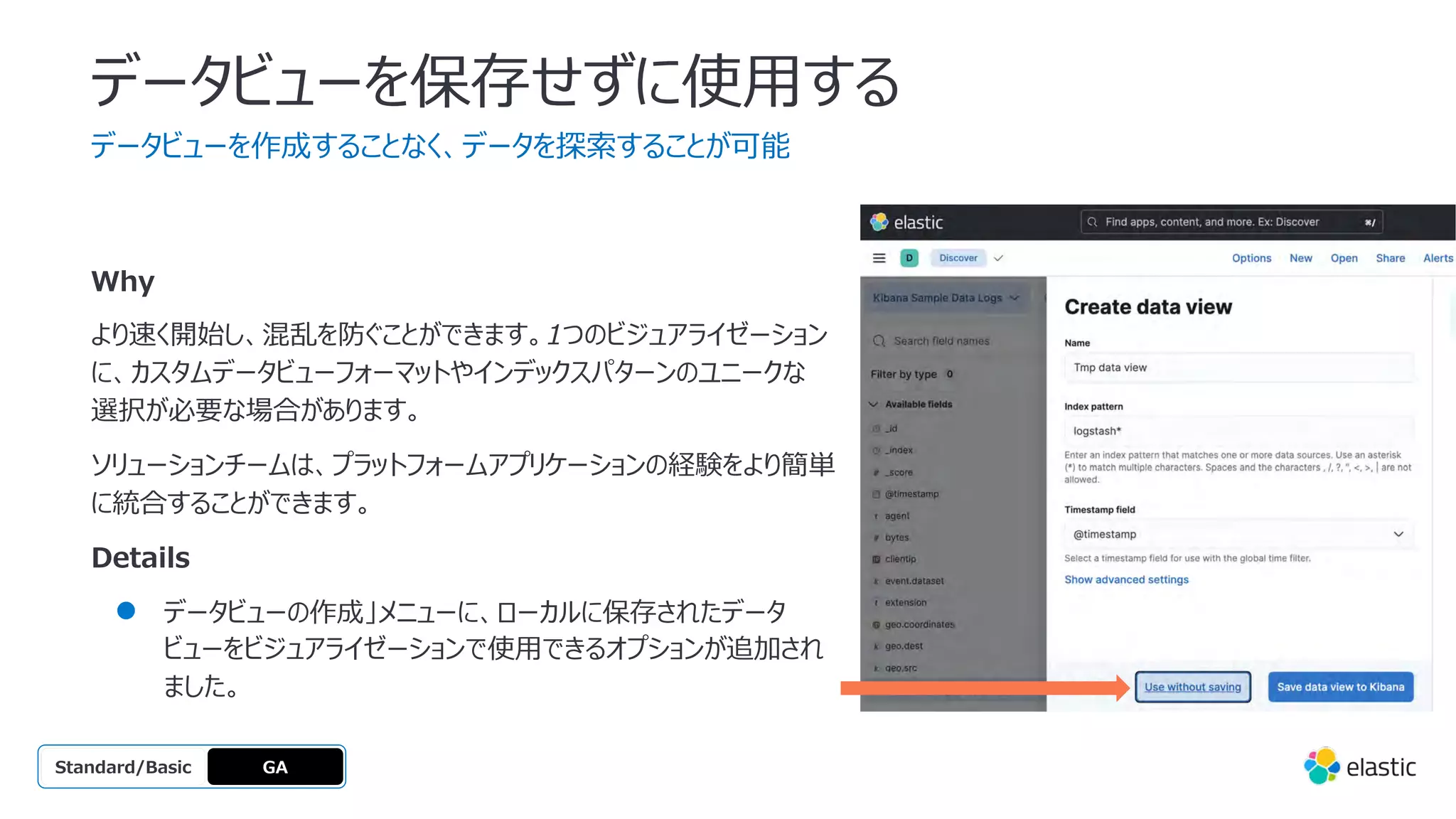 データビューを保存せずに使⽤する
データビューを作成することなく、データを探索することが可能
GA
OSS
Platinum
Enterprise
Gold
Standard/Basic
Why
より速く開始し、混乱を防ぐことができます。1つのビジュアライゼーション
に、カスタムデータビューフォーマットやインデックスパターンのユニークな
選択が必要な場合があります。
ソリューションチームは、プラットフォームアプリケーションの経験をより簡単
に統合することができます。
Details
● データビューの作成」メニューに、ローカルに保存されたデータ
ビューをビジュアライゼーションで使⽤できるオプションが追加され
ました。
 