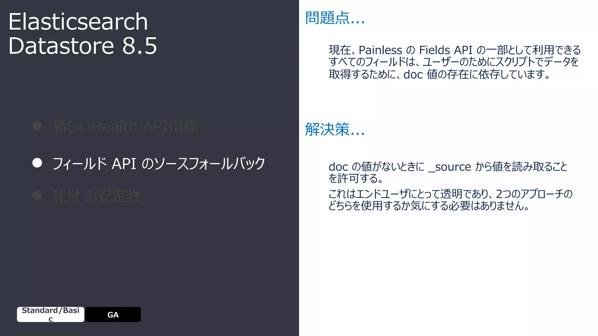 現在、Painless の Fields API の⼀部として利⽤できる
すべてのフィールドは、ユーザーのためにスクリプトでデータを
取得するために、doc 値の存在に依存しています。
● 新しいHealth API指標
● フィールド API のソースフォールバック
● ILM の安定性
問題点...
解決策...
doc の値がないときに _source から値を読み取ること
を許可する。
これはエンドユーザにとって透明であり、2つのアプローチの
どちらを使⽤するか気にする必要はありません。
Elasticsearch
Datastore 8.5
GA
Standard/Basi
c
 