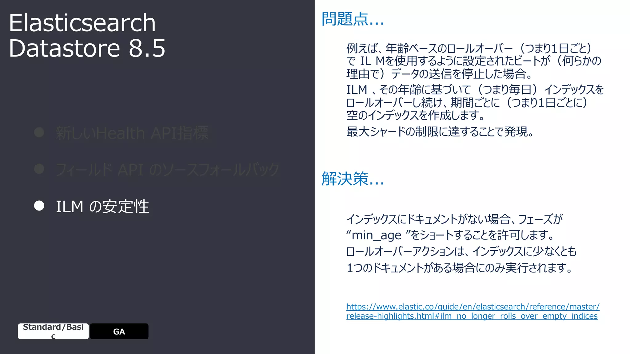 例えば、年齢ベースのロールオーバー（つまり1⽇ごと）
で IL Mを使⽤するように設定されたビートが（何らかの
理由で）データの送信を停⽌した場合。
ILM 、その年齢に基づいて（つまり毎⽇）インデックスを
ロールオーバーし続け、期間ごとに（つまり1⽇ごとに）
空のインデックスを作成します。
最⼤シャードの制限に達することで発現。
● 新しいHealth API指標
● フィールド API のソースフォールバック
● ILM の安定性
問題点...
解決策...
インデックスにドキュメントがない場合、フェーズが
“min_age ”をショートすることを許可します。
ロールオーバーアクションは、インデックスに少なくとも
1つのドキュメントがある場合にのみ実⾏されます。
Elasticsearch
Datastore 8.5
https://www.elastic.co/guide/en/elasticsearch/reference/master/
release-highlights.html#ilm_no_longer_rolls_over_empty_indices
GA
Standard/Basi
c
 