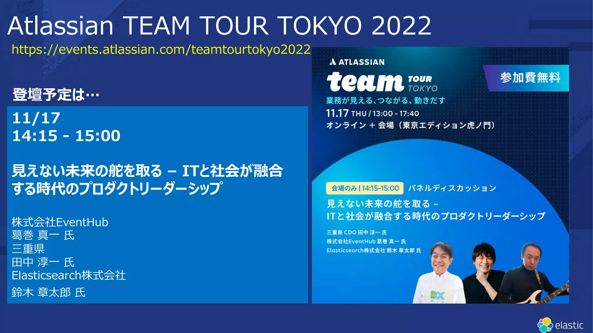 https://events.atlassian.com/teamtourtokyo2022
Atlassian TEAM TOUR TOKYO 2022
11/17
14:15 - 15:00
⾒えない未来の舵を取る – ITと社会が融合
する時代のプロダクトリーダーシップ
株式会社EventHub
葛巻 真⼀ ⽒
三重県
⽥中 淳⼀ ⽒
Elasticsearch株式会社
鈴⽊ 章太郎 ⽒
登壇予定は…
 