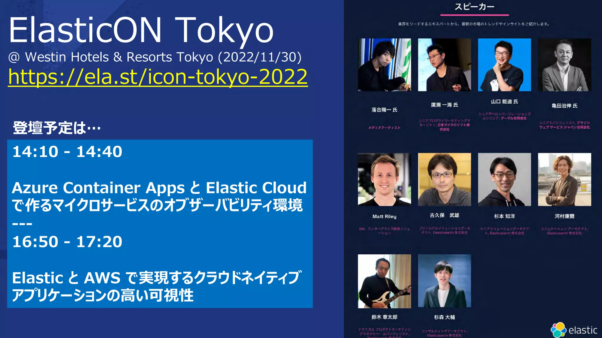 https://ela.st/icon-tokyo-2022
ElasticON Tokyo
@ Westin Hotels & Resorts Tokyo (2022/11/30)
14:10 - 14:40
Azure Container Apps と Elastic Cloud
で作るマイクロサービスのオブザーバビリティ環境
---
16:50 - 17:20
Elastic と AWS で実現するクラウドネイティブ
アプリケーションの⾼い可視性
登壇予定は…
 