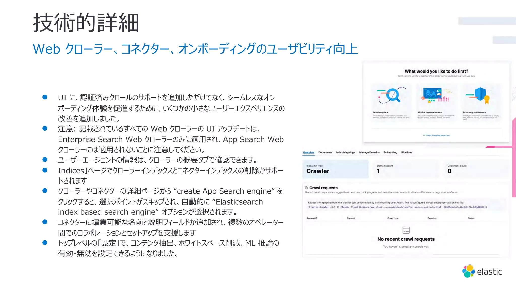 技術的詳細
Web クローラー、コネクター、オンボーディングのユーザビリティ向上
● UI に、認証済みクロールのサポートを追加しただけでなく、シームレスなオン
ボーディング体験を促進するために、いくつかの⼩さなユーザーエクスペリエンスの
改善を追加しました。
● 注意: 記載されているすべての Web クローラーの UI アップデートは、
Enterprise Search Web クローラーのみに適⽤され、App Search Web
クローラーには適⽤されないことに注意してください。
● ユーザーエージェントの情報は、クローラーの概要タブで確認できます。
● Indices」ページでクローラーインデックスとコネクターインデックスの削除がサポー
トされます
● クローラーやコネクターの詳細ページから “create App Search engine” を
クリックすると、選択ポイントがスキップされ、⾃動的に “Elasticsearch
index based search engine” オプションが選択されます。
● コネクターに編集可能な名前と説明フィールドが追加され、複数のオペレーター
間でのコラボレーションとセットアップを⽀援します
● トップレベルの「設定」で、コンテンツ抽出、ホワイトスペース削減、ML 推論の
有効・無効を設定できるようになりました。
 