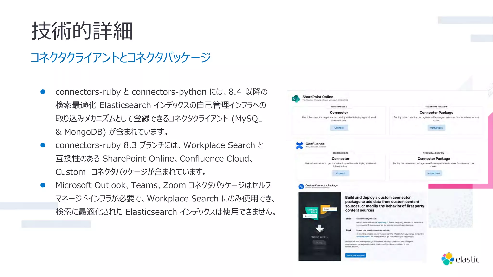 技術的詳細
コネクタクライアントとコネクタパッケージ
● connectors-ruby と connectors-python には、8.4 以降の
検索最適化 Elasticsearch インデックスの⾃⼰管理インフラへの
取り込みメカニズムとして登録できるコネクタクライアント (MySQL
& MongoDB) が含まれています。
● connectors-ruby 8.3 ブランチには、Workplace Search と
互換性のある SharePoint Online、Confluence Cloud、
Custom コネクタパッケージが含まれています。
● Microsoft Outlook、Teams、Zoom コネクタパッケージはセルフ
マネージドインフラが必要で、Workplace Search にのみ使⽤でき、
検索に最適化された Elasticsearch インデックスは使⽤できません。
 