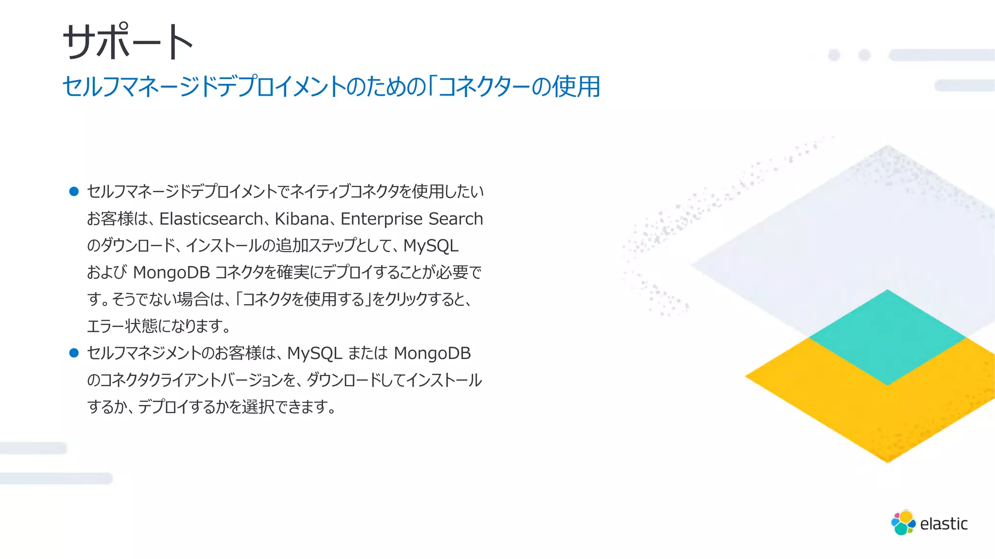 サポート
セルフマネージドデプロイメントのための「コネクターの使⽤
● セルフマネージドデプロイメントでネイティブコネクタを使⽤したい
お客様は、Elasticsearch、Kibana、Enterprise Search
のダウンロード、インストールの追加ステップとして、MySQL
および MongoDB コネクタを確実にデプロイすることが必要で
す。そうでない場合は、「コネクタを使⽤する」をクリックすると、
エラー状態になります。
● セルフマネジメントのお客様は、MySQL または MongoDB
のコネクタクライアントバージョンを、ダウンロードしてインストール
するか、デプロイするかを選択できます。
 