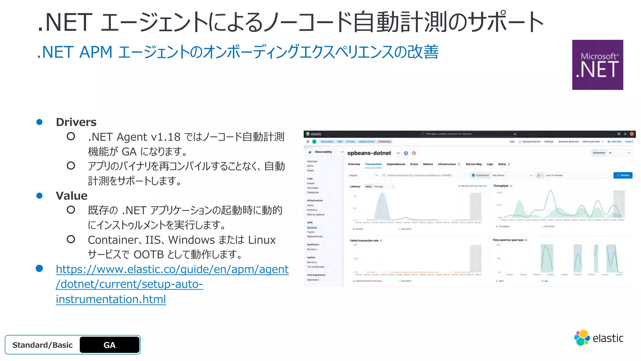 .NET エージェントによるノーコード⾃動計測のサポート
.NET APM エージェントのオンボーディングエクスペリエンスの改善
● Drivers
○ .NET Agent v1.18 ではノーコード⾃動計測
機能が GA になります。
○ アプリのバイナリを再コンパイルすることなく、⾃動
計測をサポートします。
● Value
○ 既存の .NET アプリケーションの起動時に動的
にインストゥルメントを実⾏します。
○ Container、IIS、Windows または Linux
サービスで OOTB として動作します。
● https://www.elastic.co/guide/en/apm/agent
/dotnet/current/setup-auto-
instrumentation.html
GA
Standard/Basi
c
Standard/Basic
 