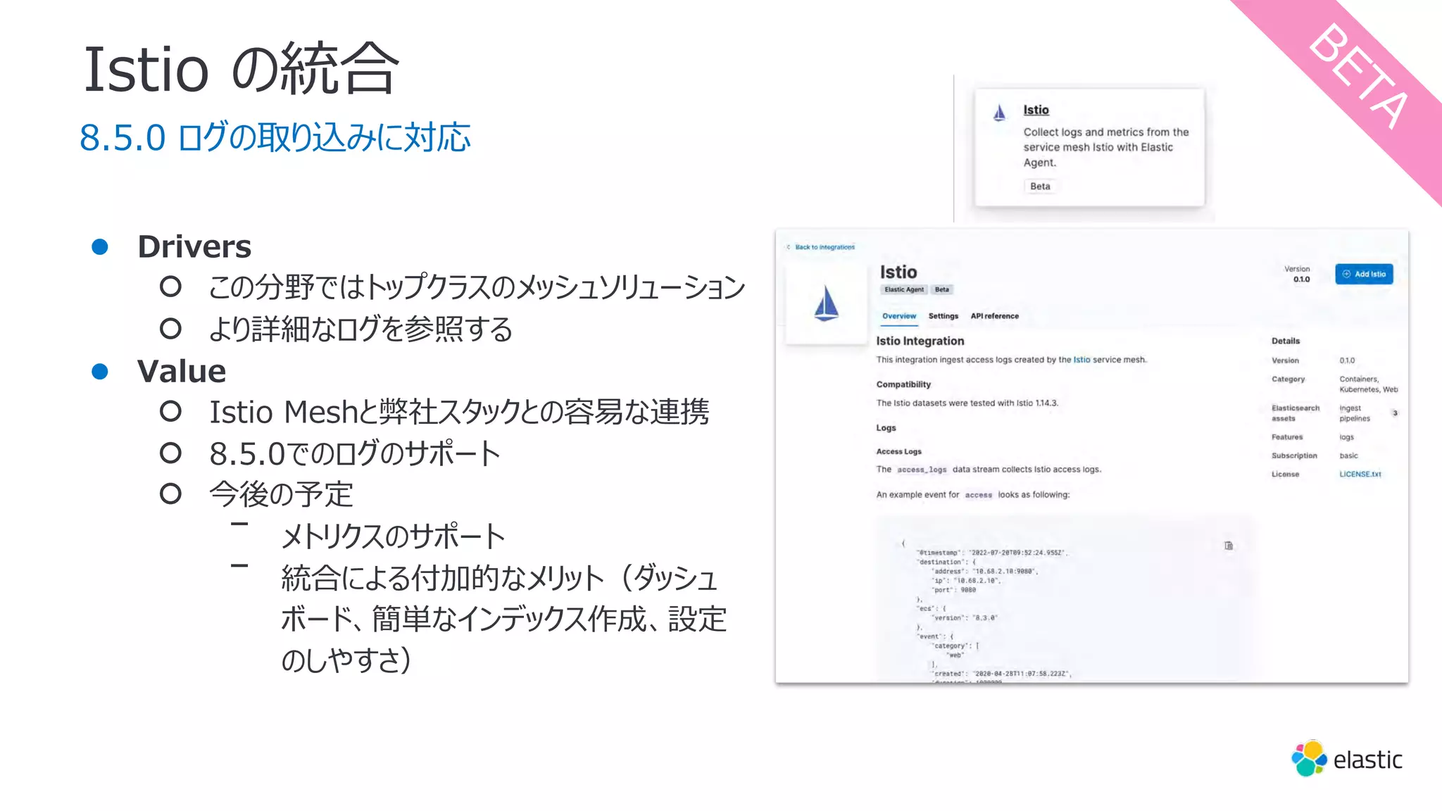 Istio の統合
8.5.0 ログの取り込みに対応
● Drivers
○ この分野ではトップクラスのメッシュソリューション
○ より詳細なログを参照する
● Value
○ Istio Meshと弊社スタックとの容易な連携
○ 8.5.0でのログのサポート
○ 今後の予定
ᐨ メトリクスのサポート
ᐨ 統合による付加的なメリット（ダッシュ
ボード、簡単なインデックス作成、設定
のしやすさ）
B
E
T
A
 