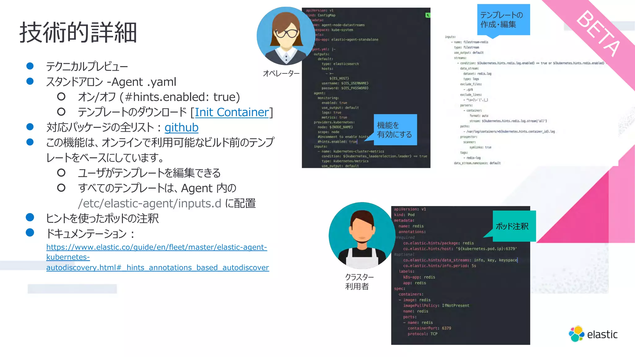 技術的詳細
● テクニカルプレビュー
● スタンドアロン -Agent .yaml
○ オン/オフ (#hints.enabled: true)
○ テンプレートのダウンロード [Init Container]
● 対応パッケージの全リスト︓github
● この機能は、オンラインで利⽤可能なビルド前のテンプ
レートをベースにしています。
○ ユーザがテンプレートを編集できる
○ すべてのテンプレートは、Agent 内の
/etc/elastic-agent/inputs.d に配置
● ヒントを使ったポッドの注釈
● ドキュメンテーション :
https://www.elastic.co/guide/en/fleet/master/elastic-agent-
kubernetes-
autodiscovery.html#_hints_annotations_based_autodiscover
テンプレートの
作成・編集
B
E
T
A
ポッド注釈
機能を
有効にする
オペレーター
クラスター
利⽤者
 
