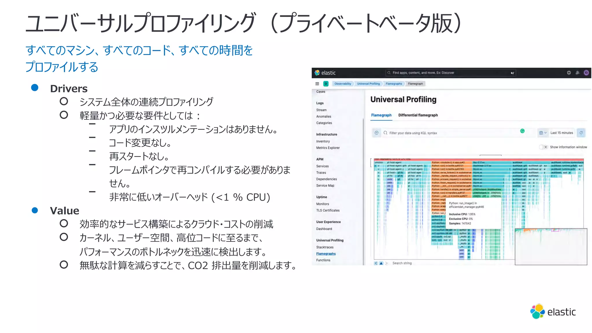 ユニバーサルプロファイリング（プライベートベータ版）
すべてのマシン、すべてのコード、すべての時間を
プロファイルする
● Drivers
○ システム全体の連続プロファイリング
○ 軽量かつ必要な要件としては :
ᐨ アプリのインスツルメンテーションはありません。
ᐨ コード変更なし。
ᐨ 再スタートなし。
ᐨ フレームポインタで再コンパイルする必要がありま
せん。
ᐨ ⾮常に低いオーバーヘッド (<1 % CPU)
● Value
○ 効率的なサービス構築によるクラウド・コストの削減
○ カーネル、ユーザー空間、⾼位コードに⾄るまで、
パフォーマンスのボトルネックを迅速に検出します。
○ 無駄な計算を減らすことで、CO2 排出量を削減します。
 