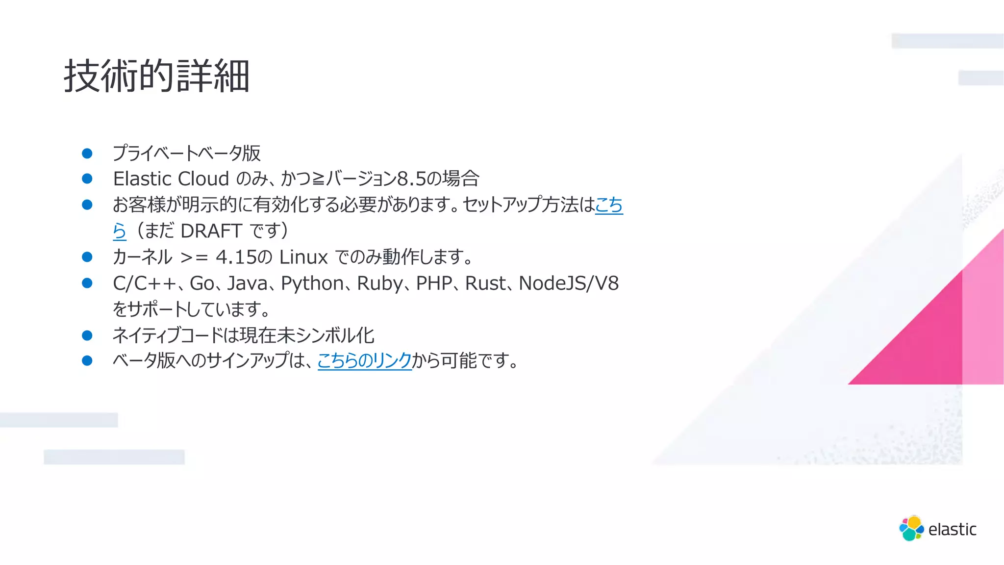 技術的詳細
● プライベートベータ版
● Elastic Cloud のみ、かつ≧バージョン8.5の場合
● お客様が明⽰的に有効化する必要があります。セットアップ⽅法はこち
ら（まだ DRAFT です）
● カーネル >= 4.15の Linux でのみ動作します。
● C/C++、Go、Java、Python、Ruby、PHP、Rust、NodeJS/V8
をサポートしています。
● ネイティブコードは現在未シンボル化
● ベータ版へのサインアップは、こちらのリンクから可能です。
 