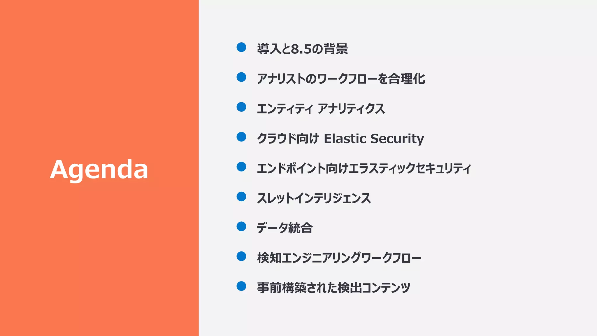 Agenda
● 導⼊と8.5の背景
● アナリストのワークフローを合理化
● エンティティ アナリティクス
● クラウド向け Elastic Security
● エンドポイント向けエラスティックセキュリティ
● スレットインテリジェンス
● データ統合
● 検知エンジニアリングワークフロー
● 事前構築された検出コンテンツ
 
