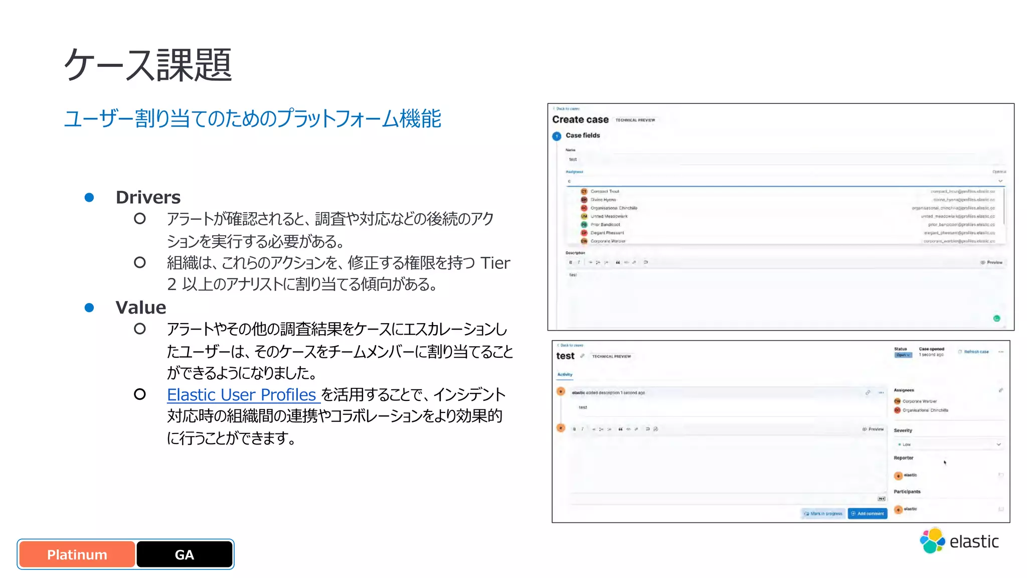 ケース課題
ユーザー割り当てのためのプラットフォーム機能
● Drivers
○ アラートが確認されると、調査や対応などの後続のアク
ションを実⾏する必要がある。
○ 組織は、これらのアクションを、修正する権限を持つ Tier
2 以上のアナリストに割り当てる傾向がある。
● Value
○ アラートやその他の調査結果をケースにエスカレーションし
たユーザーは、そのケースをチームメンバーに割り当てること
ができるようになりました。
○ Elastic User Profiles を活⽤することで、インシデント
対応時の組織間の連携やコラボレーションをより効果的
に⾏うことができます。
GA
OSS
Platinum
 