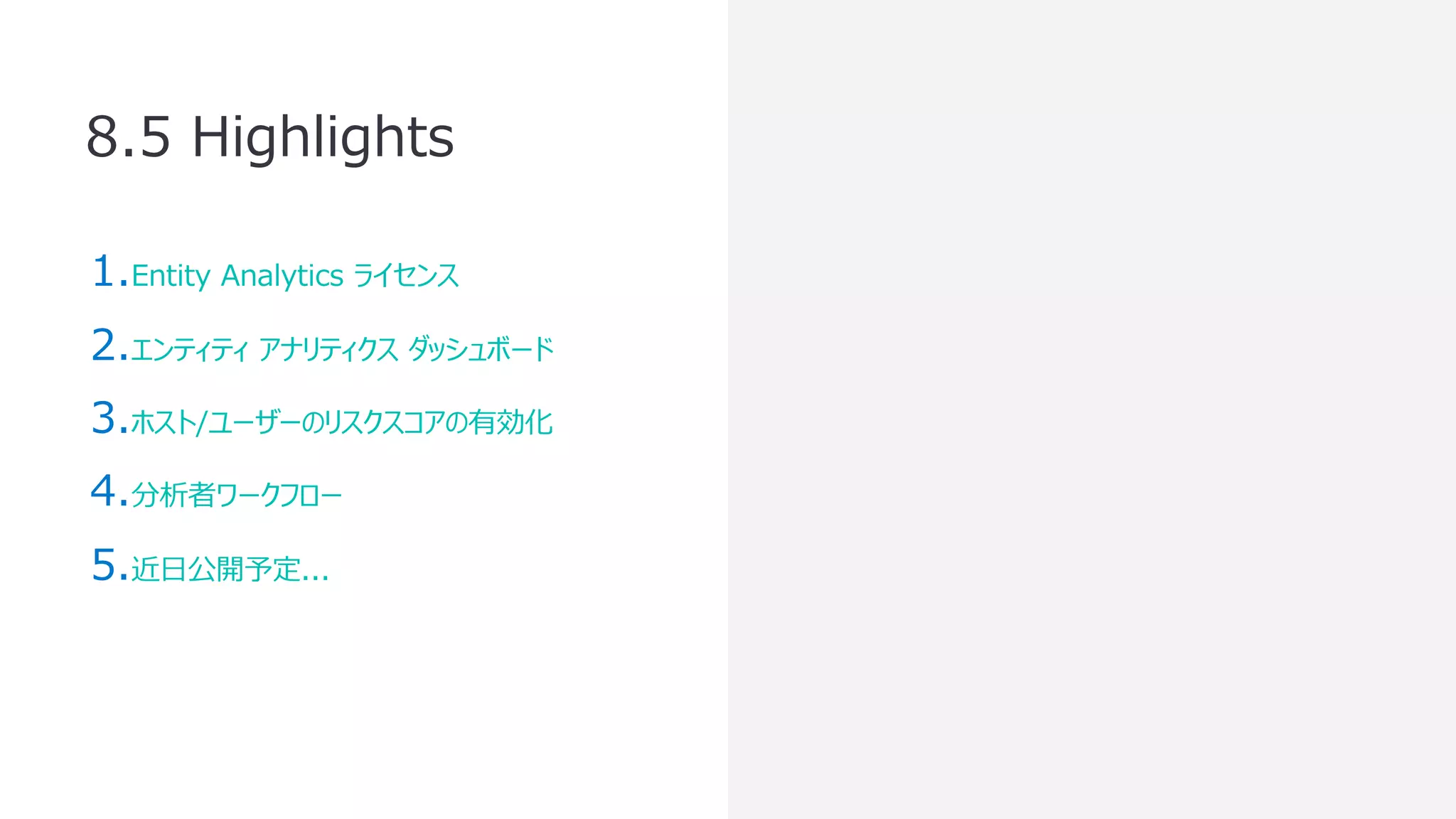 8.5 Highlights
1.Entity Analytics ライセンス
2.エンティティ アナリティクス ダッシュボード
3.ホスト/ユーザーのリスクスコアの有効化
4.分析者ワークフロー
5.近⽇公開予定...
 