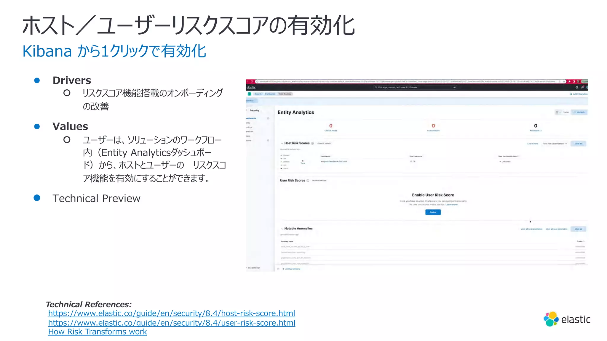 ホスト／ユーザーリスクスコアの有効化
● Drivers
○ リスクスコア機能搭載のオンボーディング
の改善
● Values
○ ユーザーは、ソリューションのワークフロー
内（Entity Analyticsダッシュボー
ド）から、ホストとユーザーの リスクスコ
ア機能を有効にすることができます。
● Technical Preview
Kibana から1クリックで有効化
Technical References:
https://www.elastic.co/guide/en/security/8.4/host-risk-score.html
https://www.elastic.co/guide/en/security/8.4/user-risk-score.html
How Risk Transforms work
 