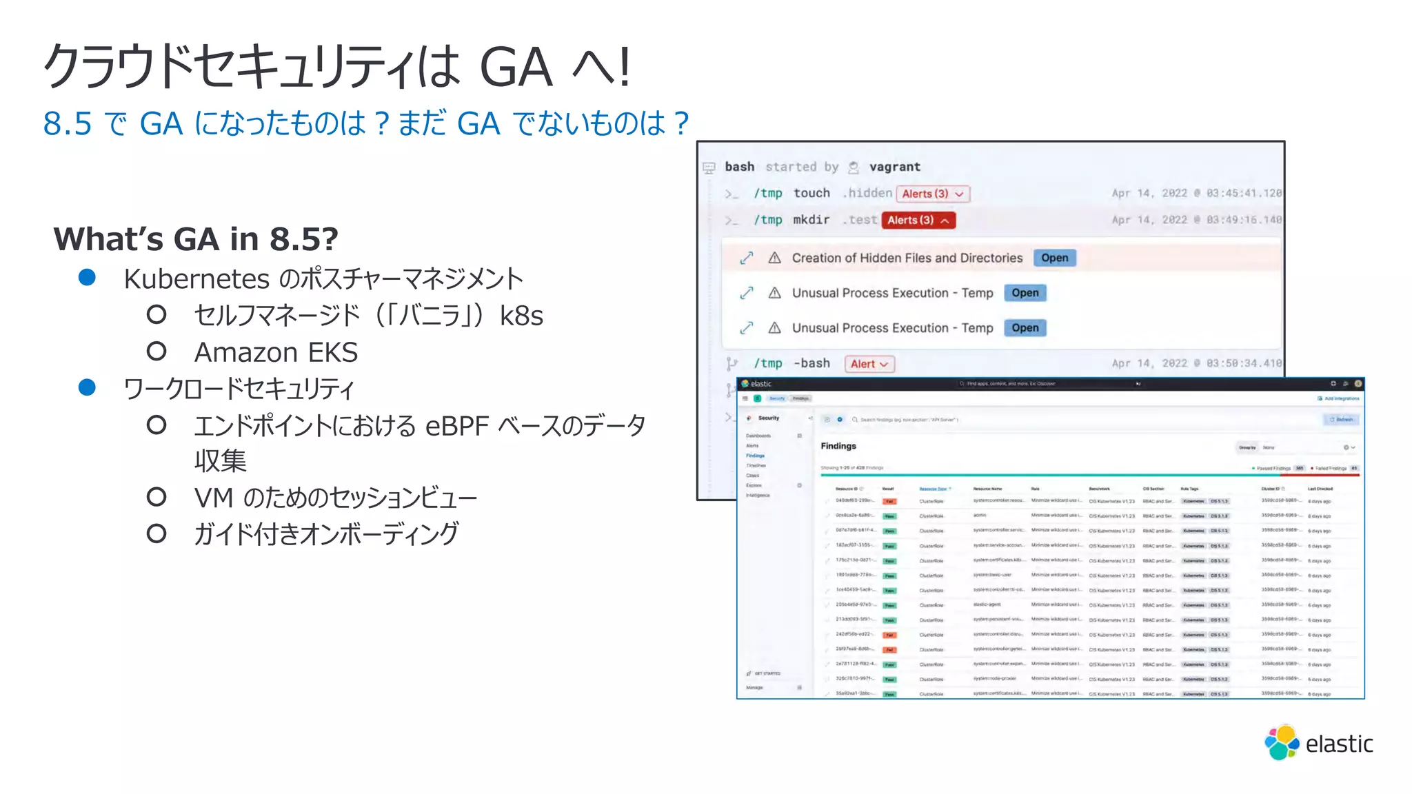 Whatʼs GA in 8.5?
● Kubernetes のポスチャーマネジメント
○ セルフマネージド（「バニラ」）k8s
○ Amazon EKS
● ワークロードセキュリティ
○ エンドポイントにおける eBPF ベースのデータ
収集
○ VM のためのセッションビュー
○ ガイド付きオンボーディング
クラウドセキュリティは GA へ!
8.5 で GA になったものは︖まだ GA でないものは︖
 