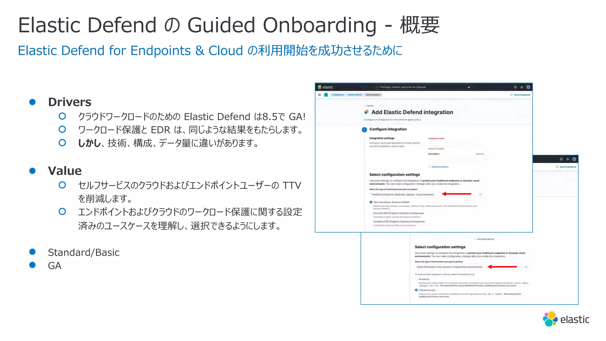 ● Drivers
○ クラウドワークロードのための Elastic Defend は8.5で GA!
○ ワークロード保護と EDR は、同じような結果をもたらします。
○ しかし、技術、構成、データ量に違いがあります。
● Value
○ セルフサービスのクラウドおよびエンドポイントユーザーの TTV
を削減します。
○ エンドポイントおよびクラウドのワークロード保護に関する設定
済みのユースケースを理解し、選択できるようにします。
● Standard/Basic
● GA
Elastic Defend の Guided Onboarding - 概要
Elastic Defend for Endpoints & Cloud の利⽤開始を成功させるために
 