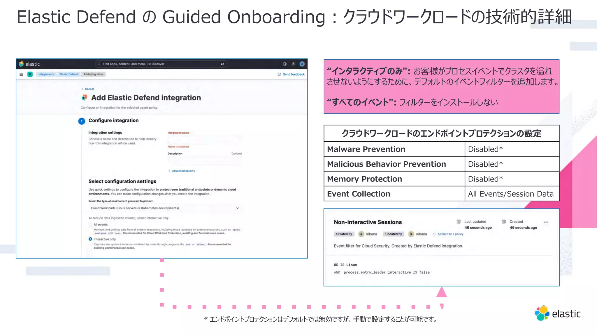 “インタラクティブのみ": お客様がプロセスイベントでクラスタを溢れ
させないようにするために、デフォルトのイベントフィルターを追加します。
“すべてのイベント": フィルターをインストールしない
Elastic Defend の Guided Onboarding︓クラウドワークロードの技術的詳細
クラウドワークロードのエンドポイントプロテクションの設定
Malware Prevention Disabled*
Malicious Behavior Prevention Disabled*
Memory Protection Disabled*
Event Collection All Events/Session Data
* エンドポイントプロテクションはデフォルトでは無効ですが、⼿動で設定することが可能です。
 