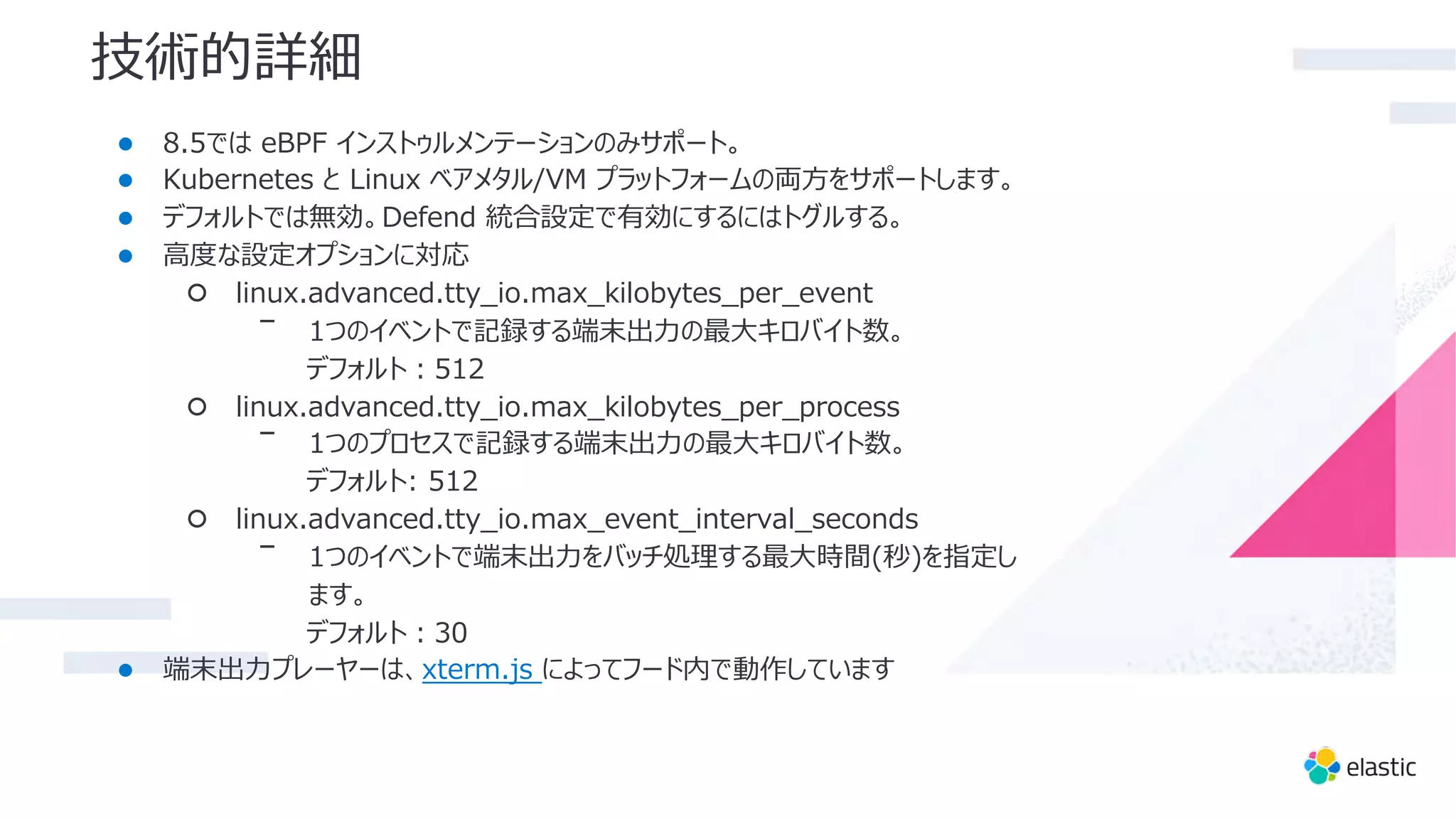 技術的詳細
● 8.5では eBPF インストゥルメンテーションのみサポート。
● Kubernetes と Linux ベアメタル/VM プラットフォームの両⽅をサポートします。
● デフォルトでは無効。Defend 統合設定で有効にするにはトグルする。
● ⾼度な設定オプションに対応
○ linux.advanced.tty_io.max_kilobytes_per_event
ᐨ 1つのイベントで記録する端末出⼒の最⼤キロバイト数。
デフォルト︓512
○ linux.advanced.tty_io.max_kilobytes_per_process
ᐨ 1つのプロセスで記録する端末出⼒の最⼤キロバイト数。
デフォルト: 512
○ linux.advanced.tty_io.max_event_interval_seconds
ᐨ 1つのイベントで端末出⼒をバッチ処理する最⼤時間(秒)を指定し
ます。
デフォルト︓30
● 端末出⼒プレーヤーは、xterm.js によってフード内で動作しています
 