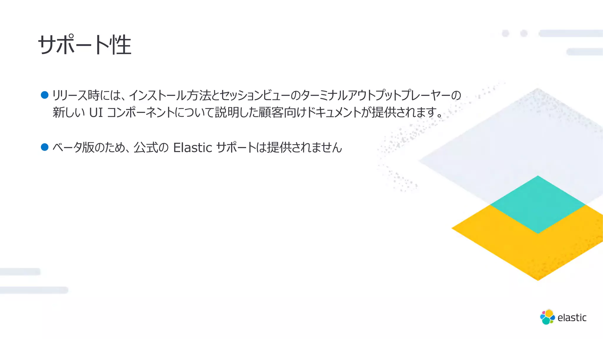サポート性
● リリース時には、インストール⽅法とセッションビューのターミナルアウトプットプレーヤーの
新しい UI コンポーネントについて説明した顧客向けドキュメントが提供されます。
● ベータ版のため、公式の Elastic サポートは提供されません
 